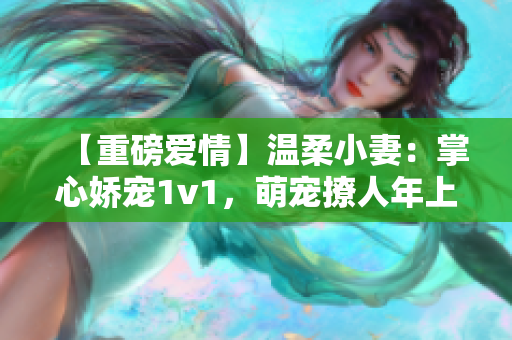 【重磅爱情】温柔小妻：掌心娇宠1v1，萌宠撩人年上有爱