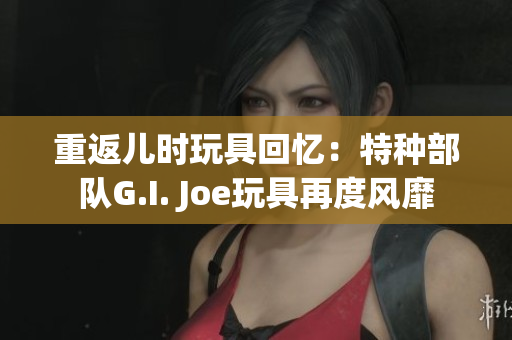 重返儿时玩具回忆：特种部队G.I. Joe玩具再度风靡