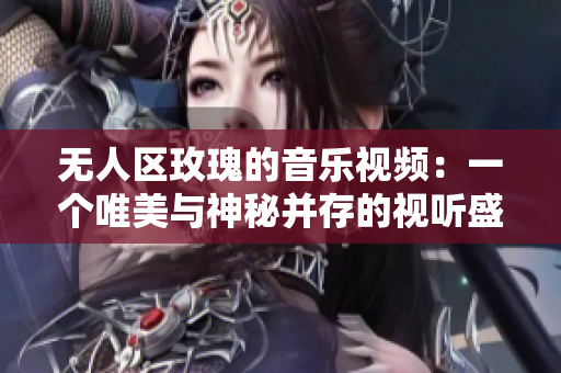 无人区玫瑰的音乐视频：一个唯美与神秘并存的视听盛宴