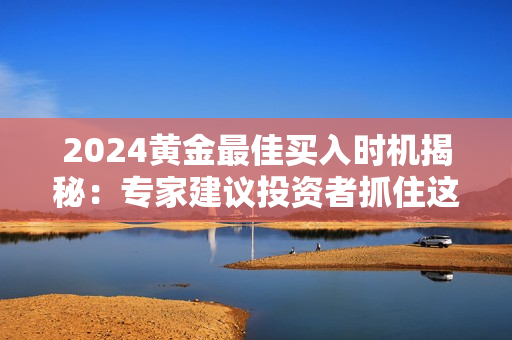 2024黄金最佳买入时机揭秘：专家建议投资者抓住这个时机