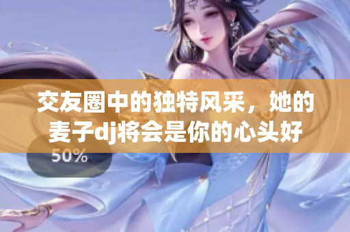 交友圈中的独特风采，她的麦子dj将会是你的心头好