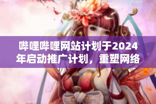 哔哩哔哩网站计划于2024年启动推广计划，重塑网络体验