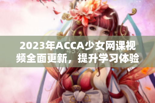 2023年ACCA少女网课视频全面更新，提升学习体验！