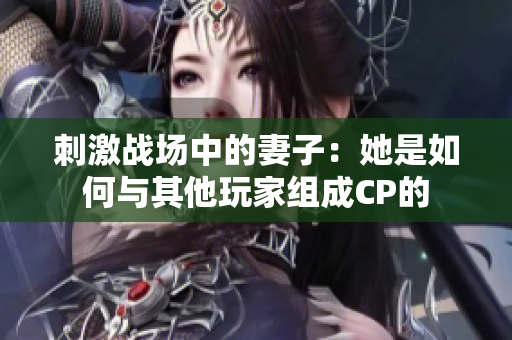 刺激战场中的妻子：她是如何与其他玩家组成CP的