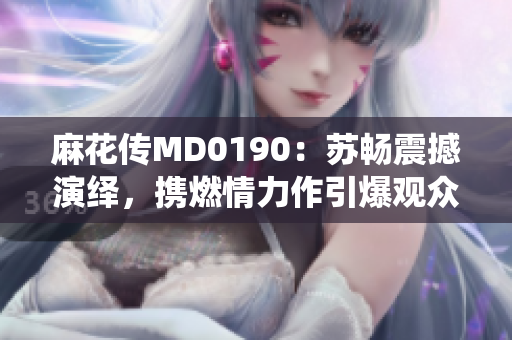 麻花传MD0190：苏畅震撼演绎，携燃情力作引爆观众心弦