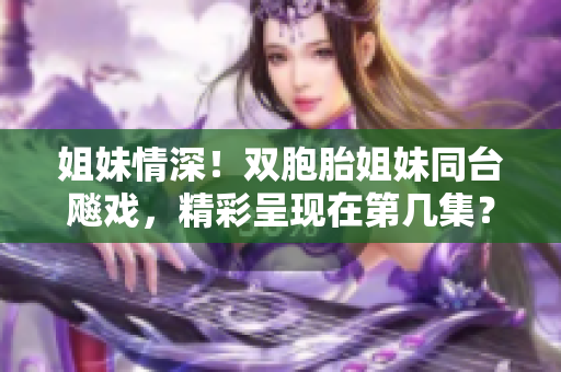 姐妹情深！双胞胎姐妹同台飚戏，精彩呈现在第几集？