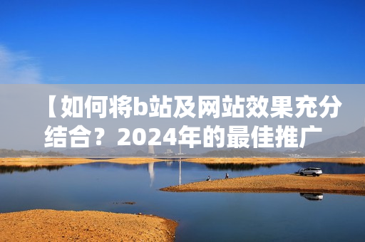 【如何将b站及网站效果充分结合？2024年的最佳推广策略】