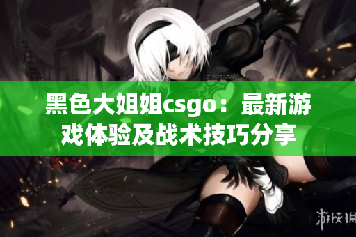 黑色大姐姐csgo：最新游戏体验及战术技巧分享