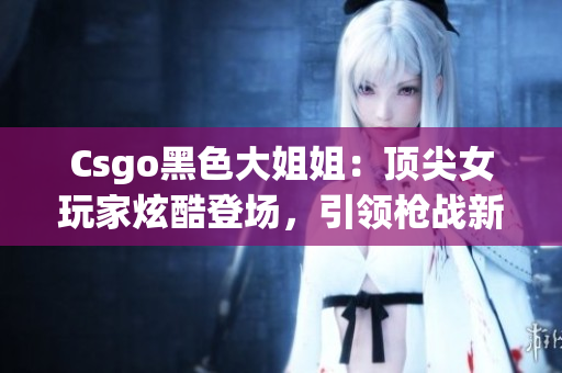 Csgo黑色大姐姐：顶尖女玩家炫酷登场，引领枪战新风潮