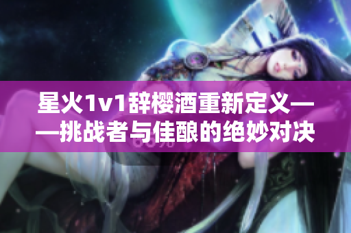 星火1v1辞樱酒重新定义——挑战者与佳酿的绝妙对决