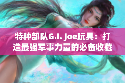 特种部队G.I. Joe玩具：打造最强军事力量的必备收藏品