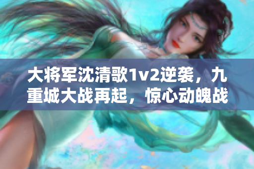 大将军沈清歌1v2逆袭，九重城大战再起，惊心动魄战斗引人入胜