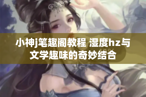 小神j笔趣阁教程 湿度hz与文学趣味的奇妙结合