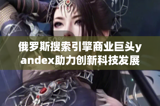 俄罗斯搜索引擎商业巨头yandex助力创新科技发展