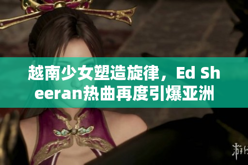 越南少女塑造旋律，Ed Sheeran热曲再度引爆亚洲