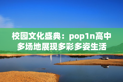 校园文化盛典：pop1n高中多场地展现多彩多姿生活