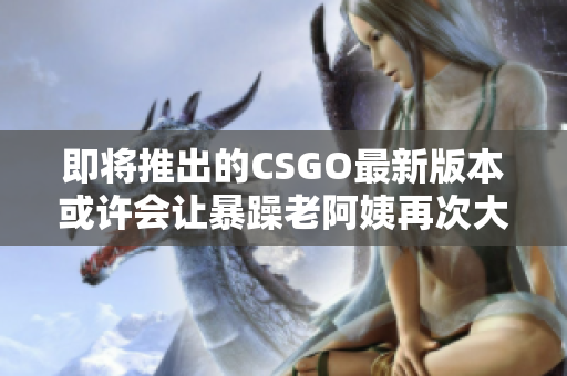 即将推出的CSGO最新版本或许会让暴躁老阿姨再次大发雷霆