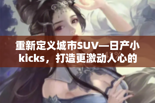 重新定义城市SUV—日产小kicks，打造更激动人心的行驶体验