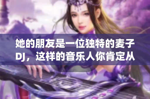 她的朋友是一位独特的麦子DJ，这样的音乐人你肯定从未见过