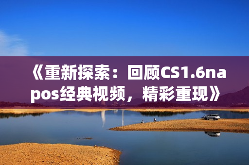 《重新探索：回顾CS1.6napos经典视频，精彩重现》