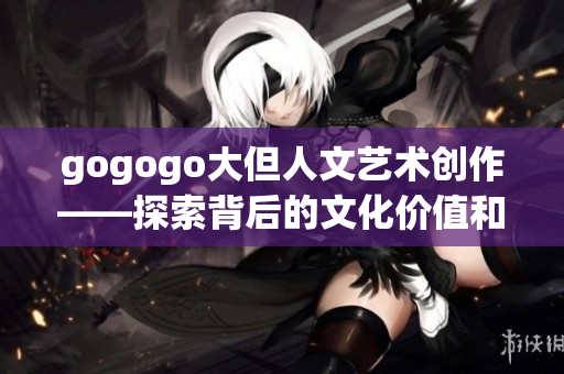 gogogo大但人文艺术创作——探索背后的文化价值和情感积淀