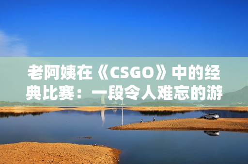 老阿姨在《CSGO》中的经典比赛：一段令人难忘的游戏历程