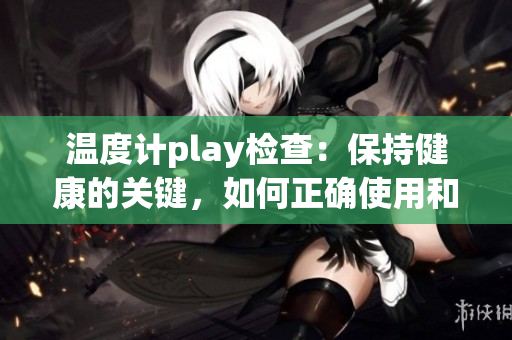 温度计play检查：保持健康的关键，如何正确使用和维护？