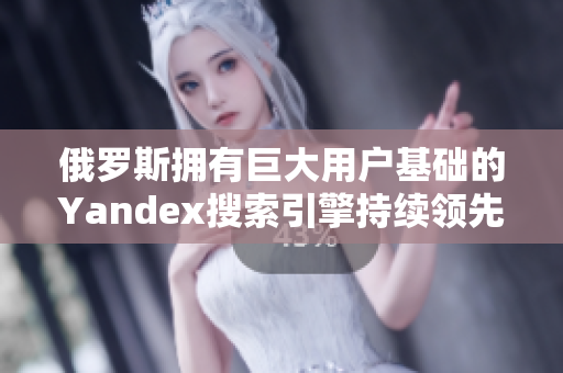 俄罗斯拥有巨大用户基础的Yandex搜索引擎持续领先！