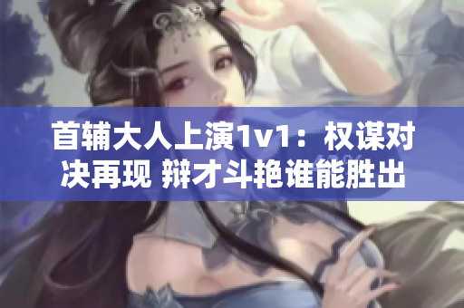 首辅大人上演1v1：权谋对决再现 辩才斗艳谁能胜出