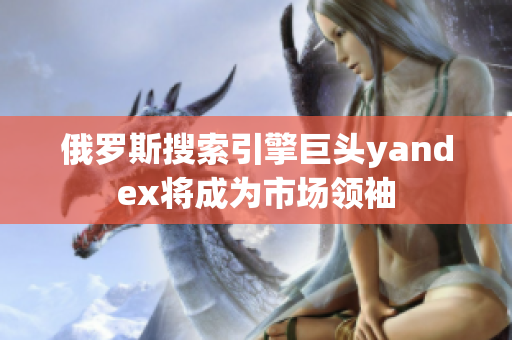 俄罗斯搜索引擎巨头yandex将成为市场领袖