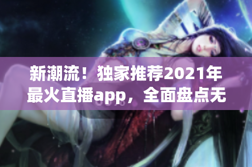 新潮流！独家推荐2021年最火直播app，全面盘点无穷乐趣！