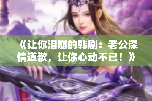 《让你泪崩的韩剧：老公深情道歉，让你心动不已！》