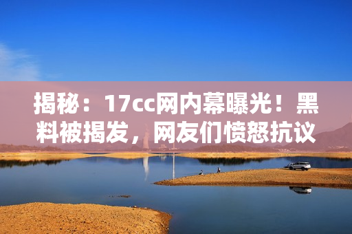 揭秘：17cc网内幕曝光！黑料被揭发，网友们愤怒抗议！