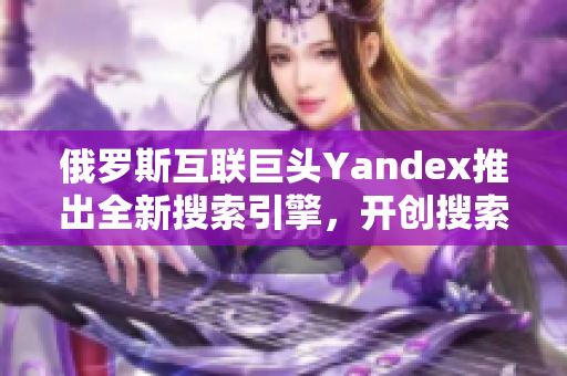 俄罗斯互联巨头Yandex推出全新搜索引擎，开创搜索新时代