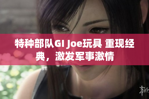 特种部队GI Joe玩具 重现经典，激发军事激情