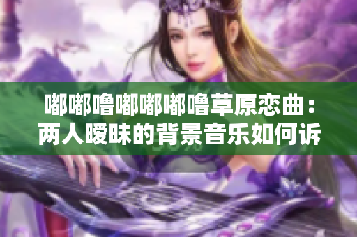 嘟嘟噜嘟嘟嘟噜草原恋曲：两人暧昧的背景音乐如何诉说情愫