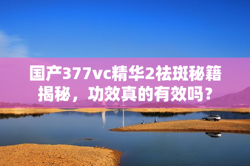 国产377vc精华2祛斑秘籍揭秘，功效真的有效吗？