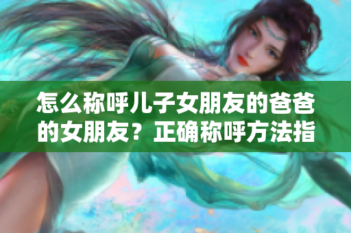 怎么称呼儿子女朋友的爸爸的女朋友？正确称呼方法指南