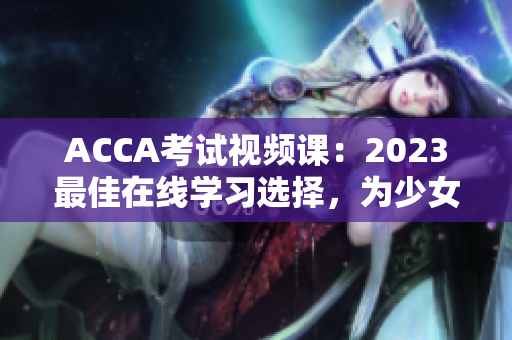 ACCA考试视频课：2023最佳在线学习选择，为少女更多成功之道