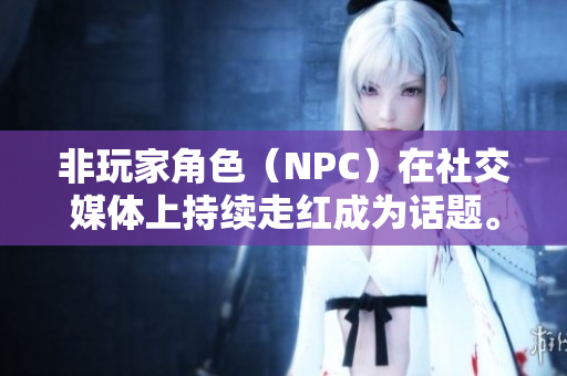 非玩家角色（NPC）在社交媒体上持续走红成为话题。