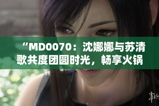 “MD0070：沈娜娜与苏清歌共度团圆时光，畅享火锅盛宴”