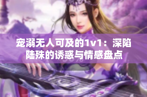 宠溺无人可及的1v1：深陷陆殊的诱惑与情感盘点