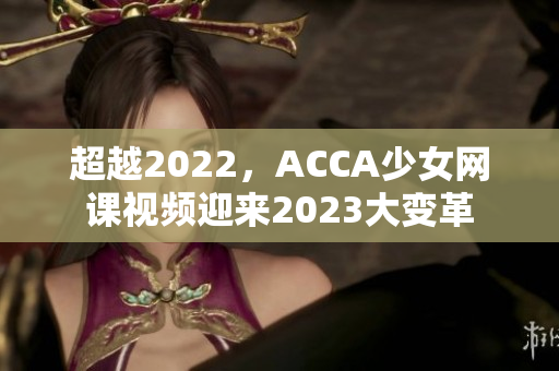 超越2022，ACCA少女网课视频迎来2023大变革