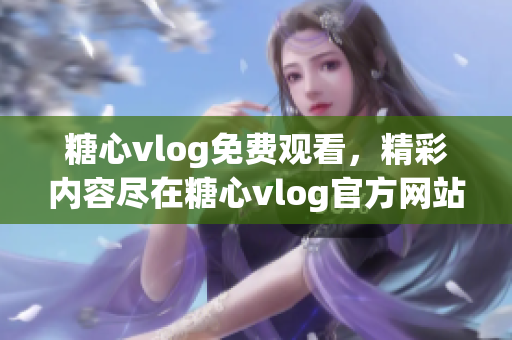 糖心vlog免费观看，精彩内容尽在糖心vlog官方网站