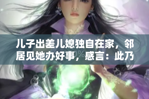 儿子出差儿媳独自在家，邻居见她办好事，感言：此乃最美丽的风景！