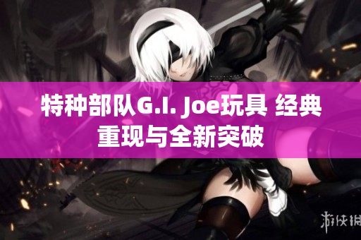 特种部队G.I. Joe玩具 经典重现与全新突破