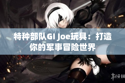 特种部队GI Joe玩具：打造你的军事冒险世界