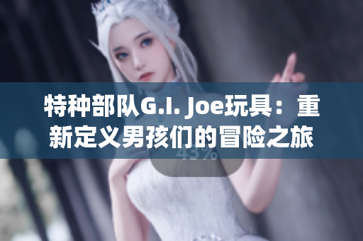 特种部队G.I. Joe玩具：重新定义男孩们的冒险之旅