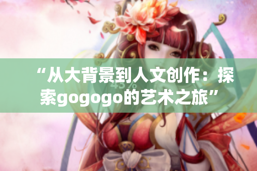 “从大背景到人文创作：探索gogogo的艺术之旅”