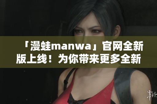 「漫蛙manwa」官网全新版上线！为你带来更多全新体验及惊喜。